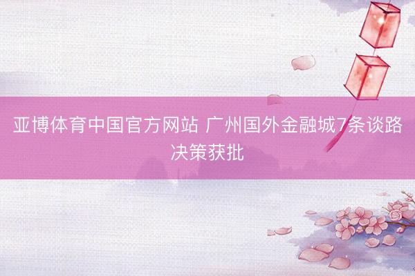 亚博体育中国官方网站 广州国外金融城7条谈路决策获批