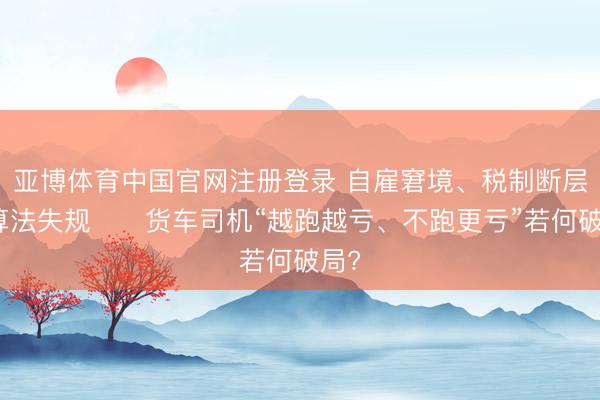 亚博体育中国官网注册登录 自雇窘境、税制断层、算法失规⋯⋯货车司机“越跑越亏、不跑更亏”若何破局?