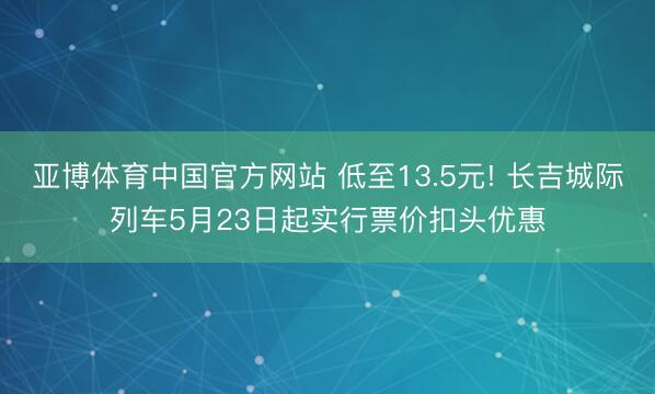 亚博体育中国官方网站 低至13.5元! 长吉城际列车5月23日起实行票价扣头优惠