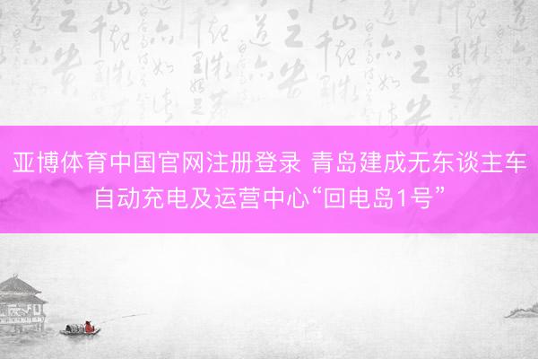 亚博体育中国官网注册登录 青岛建成无东谈主车自动充电及运营中心“回电岛1号”