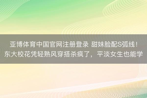 亚博体育中国官网注册登录 甜妹脸配S弧线！东大校花凭轻熟风穿搭杀疯了，平淡女生也能学