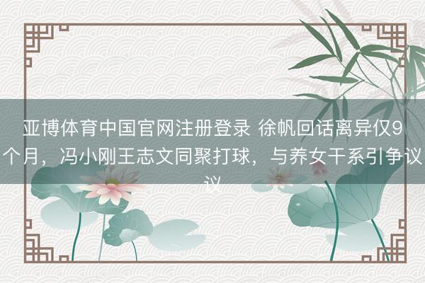 亚博体育中国官网注册登录 徐帆回话离异仅9个月，冯小刚王志文同聚打球，与养女干系引争议