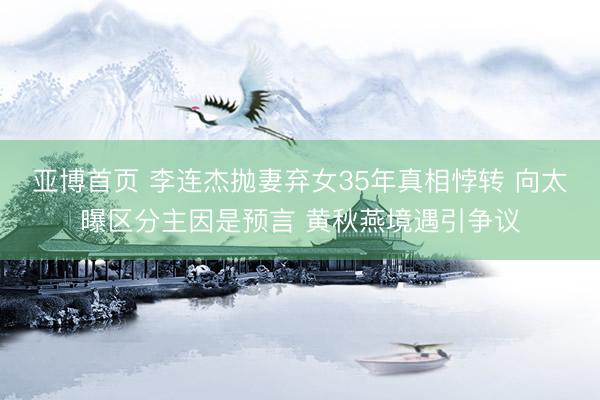 亚博首页 李连杰抛妻弃女35年真相悖转 向太曝区分主因是预言 黄秋燕境遇引争议