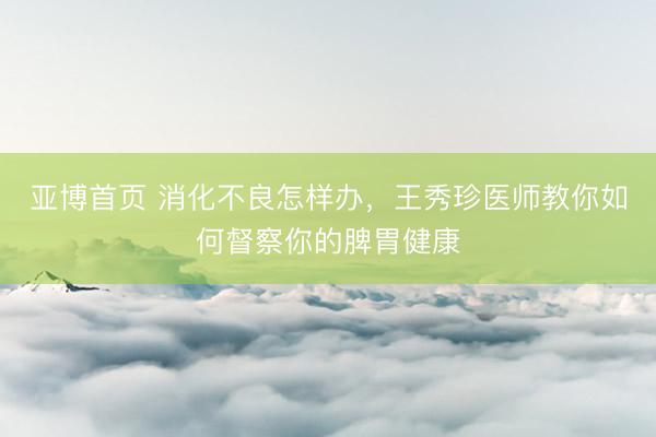 亚博首页 消化不良怎样办，王秀珍医师教你如何督察你的脾胃健康