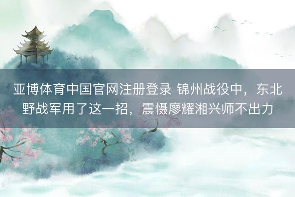 亚博体育中国官网注册登录 锦州战役中，东北野战军用了这一招，震慑廖耀湘兴师不出力