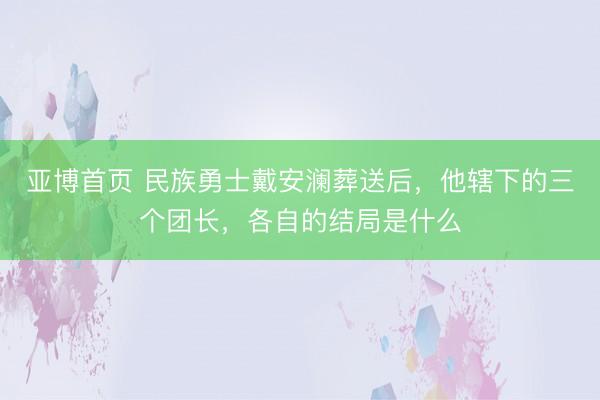 亚博首页 民族勇士戴安澜葬送后，他辖下的三个团长，各自的结局是什么