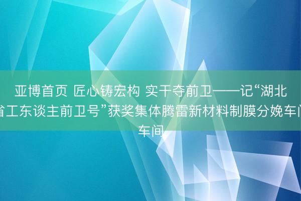 亚博首页 匠心铸宏构 实干夺前卫——记“湖北省工东谈主前卫号”获奖集体腾雷新材料制膜分娩车间