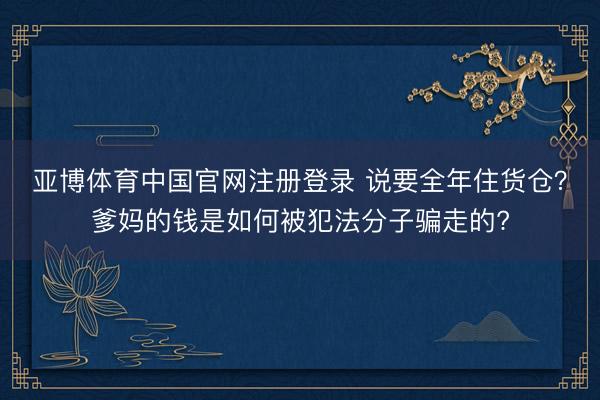 亚博体育中国官网注册登录 说要全年住货仓？爹妈的钱是如何被犯法分子骗走的?