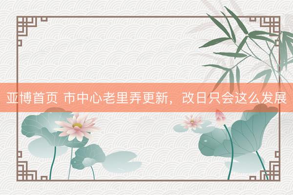 亚博首页 市中心老里弄更新，改日只会这么发展