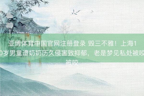 亚博体育中国官网注册登录 毁三不雅！上海10岁男童遭奶奶历久侵害致抑郁，老是梦见私处被咬