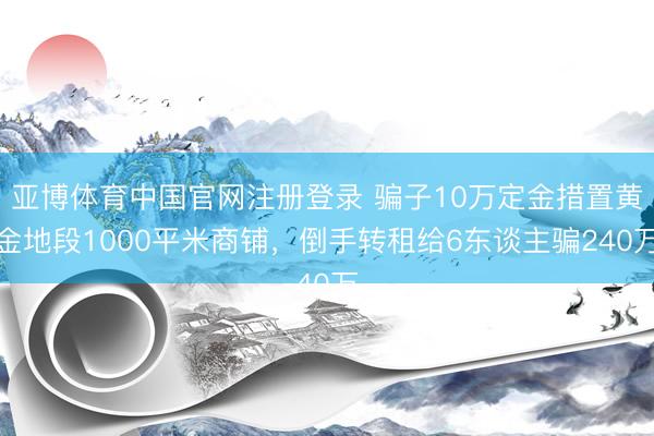 亚博体育中国官网注册登录 骗子10万定金措置黄金地段1000平米商铺，倒手转租给6东谈主骗240万