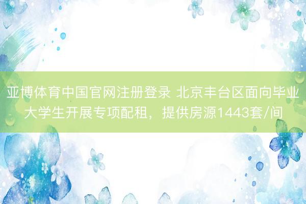 亚博体育中国官网注册登录 北京丰台区面向毕业大学生开展专项配租，提供房源1443套/间