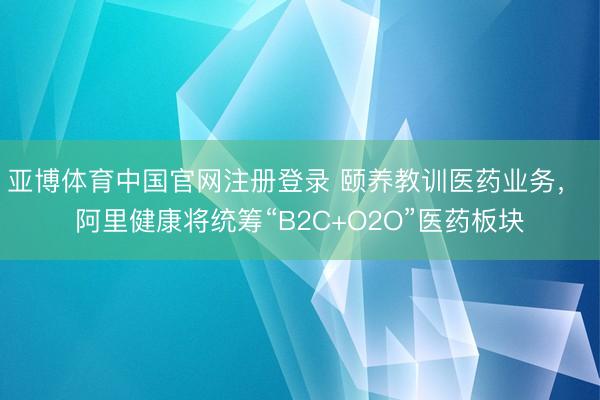 亚博体育中国官网注册登录 颐养教训医药业务， 阿里健康将统筹“B2C+O2O”医药板块
