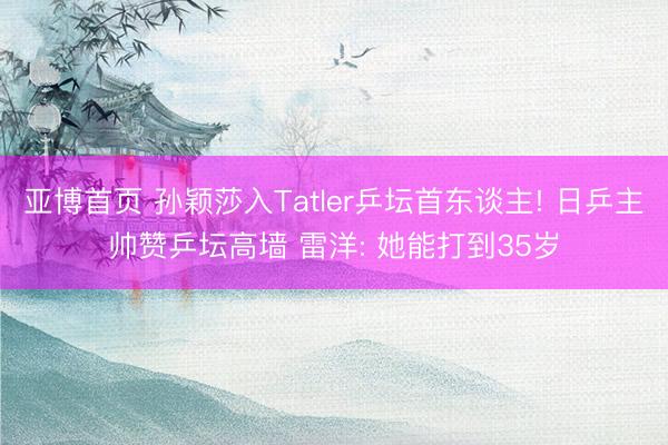 亚博首页 孙颖莎入Tatler乒坛首东谈主! 日乒主帅赞乒坛高墙 雷洋: 她能打到35岁