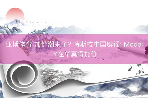 亚博体育 加价潮来了? 特斯拉中国辟谣: Model Y在华莫得加价