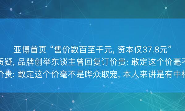 亚博首页 “售价数百至千元, 资本仅37.8元”, 泰兰尼斯宽绰价差引质疑, 品牌创举东谈主曾回复订价贵: 敢定这个价毫不是哗众取宠, 本人来讲是有中枢内核
