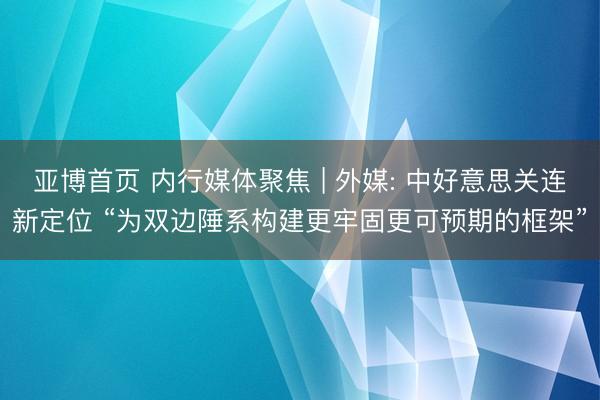 亚博首页 内行媒体聚焦 | 外媒: 中好意思关连新定位 “为双边陲系构建更牢固更可预期的框架”