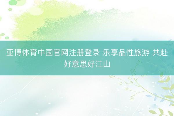 亚博体育中国官网注册登录 乐享品性旅游 共赴好意思好江山