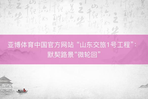 亚博体育中国官方网站 “山东交旅1号工程”：​默契路景“微轮回”