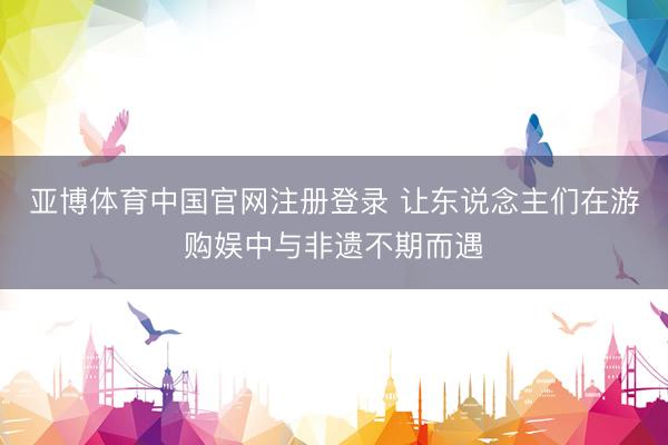 亚博体育中国官网注册登录 让东说念主们在游购娱中与非遗不期而遇