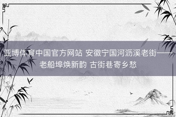 亚博体育中国官方网站 安徽宁国河沥溪老街——老船埠焕新韵 古街巷寄乡愁