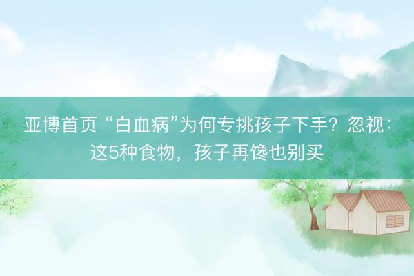亚博首页 “白血病”为何专挑孩子下手？忽视：这5种食物，孩子再馋也别买