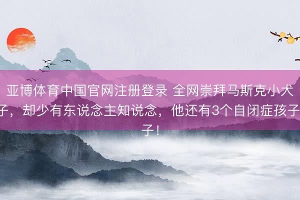 亚博体育中国官网注册登录 全网崇拜马斯克小犬子，却少有东说念主知说念，他还有3个自闭症孩子！