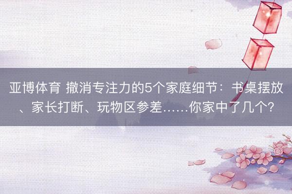 亚博体育 撤消专注力的5个家庭细节：书桌摆放、家长打断、玩物区参差……你家中了几个？