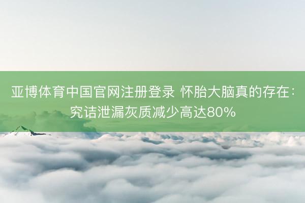 亚博体育中国官网注册登录 怀胎大脑真的存在:究诘泄漏灰质减少高达80%