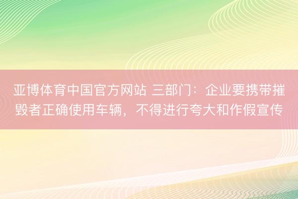亚博体育中国官方网站 三部门:企业要携带摧毁者正确使用车辆,不得进行夸大和作假宣传