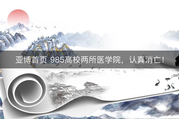 亚博首页 985高校两所医学院,认真消亡!