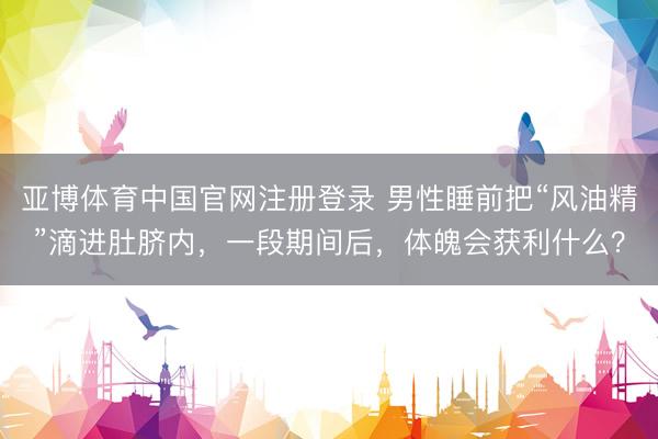 亚博体育中国官网注册登录 男性睡前把“风油精”滴进肚脐内，一段期间后，体魄会获利什么？