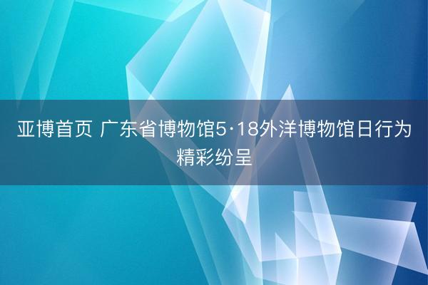 亚博首页 广东省博物馆5·18外洋博物馆日行为精彩纷呈