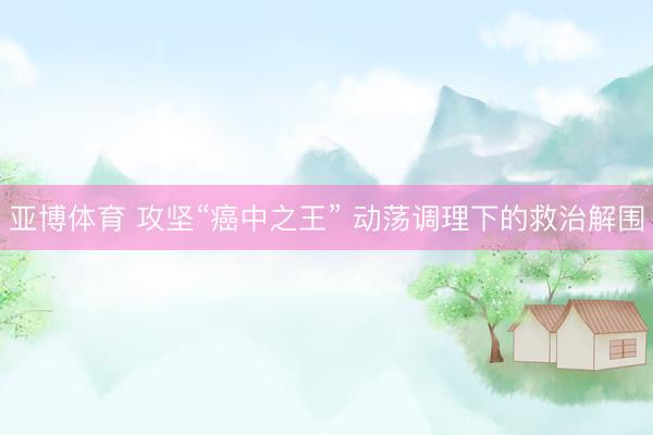 亚博体育 攻坚“癌中之王” 动荡调理下的救治解围