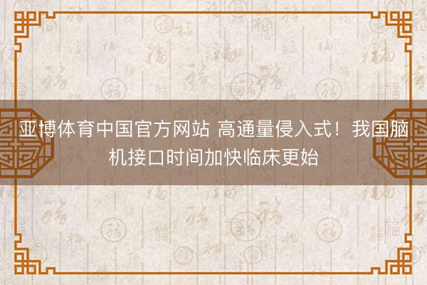 亚博体育中国官方网站 高通量侵入式!我国脑机接口时间加快临床更始