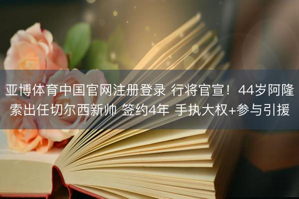 亚博体育中国官网注册登录 行将官宣！44岁阿隆索出任切尔西新帅 签约4年 手执大权+参与引援