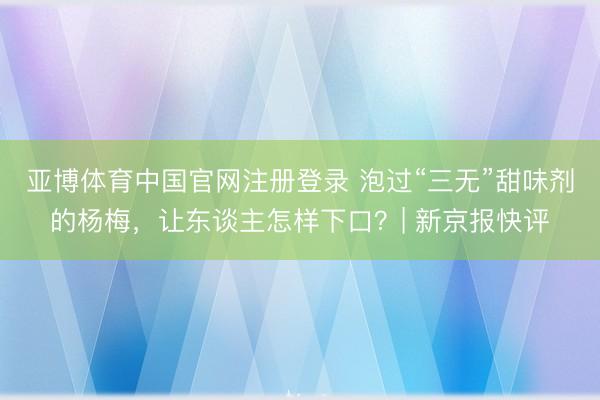 亚博体育中国官网注册登录 泡过“三无”甜味剂的杨梅，让东谈主怎样下口？| 新京报快评