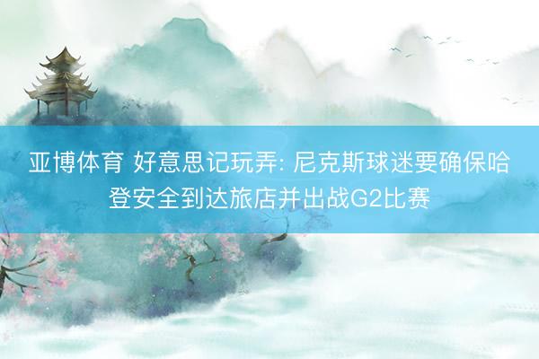 亚博体育 好意思记玩弄: 尼克斯球迷要确保哈登安全到达旅店并出战G2比赛
