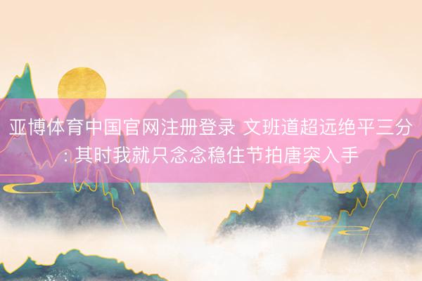 亚博体育中国官网注册登录 文班道超远绝平三分: 其时我就只念念稳住节拍唐突入手
