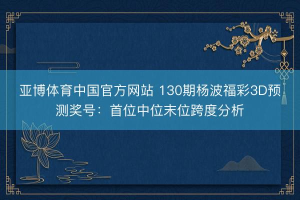 亚博体育中国官方网站 130期杨波福彩3D预测奖号：首位中位末位跨度分析