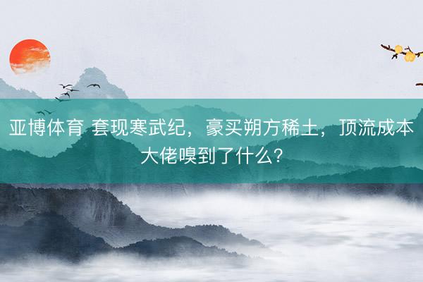 亚博体育 套现寒武纪，豪买朔方稀土，顶流成本大佬嗅到了什么？