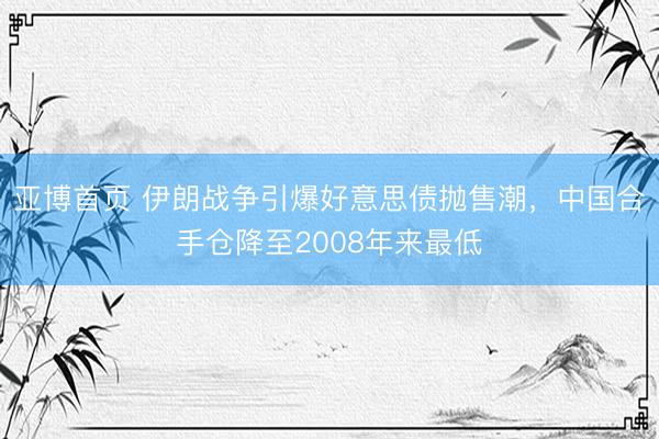 亚博首页 伊朗战争引爆好意思债抛售潮，中国合手仓降至2008年来最低