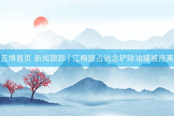亚博首页 新闻跟踪 | 江梅路占说念铲除油罐被拖离