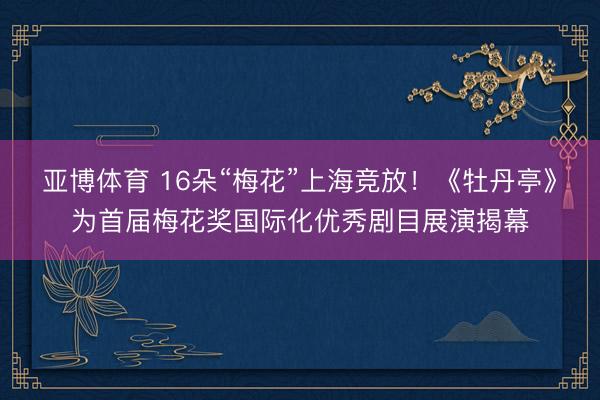 亚博体育 16朵“梅花”上海竞放！《牡丹亭》为首届梅花奖国际化优秀剧目展演揭幕