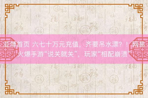 亚博首页 六七十万元充值，齐要吊水漂？！网易火爆手游“说关就关”，玩家“相配崩溃”