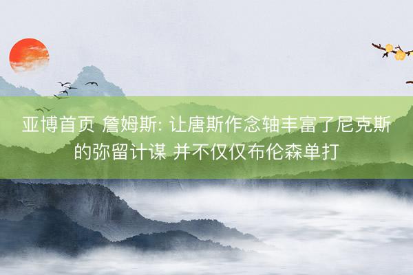 亚博首页 詹姆斯: 让唐斯作念轴丰富了尼克斯的弥留计谋 并不仅仅布伦森单打