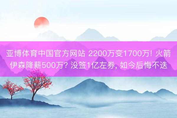 亚博体育中国官方网站 2200万变1700万! 火箭伊森降薪500万? 没签1亿左券, 如今后悔不迭