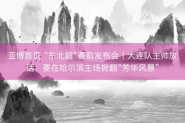 亚博首页 “东北超”赛前发布会｜大连队主帅放话：要在哈尔滨主场掀翻“芳华风暴”