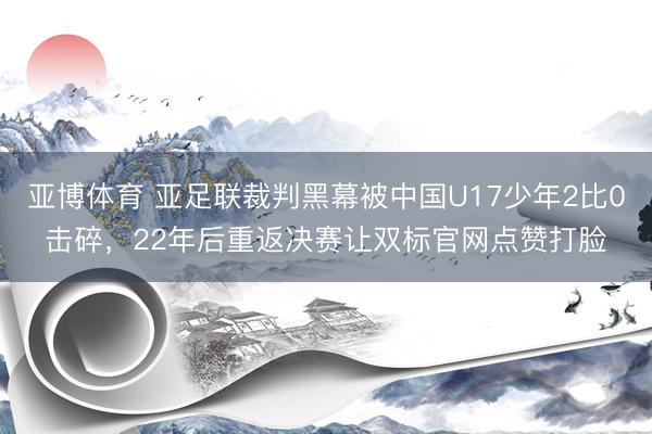 亚博体育 亚足联裁判黑幕被中国U17少年2比0击碎，22年后重返决赛让双标官网点赞打脸