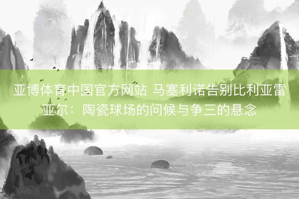 亚博体育中国官方网站 马塞利诺告别比利亚雷亚尔:陶瓷球场的问候与争三的悬念
